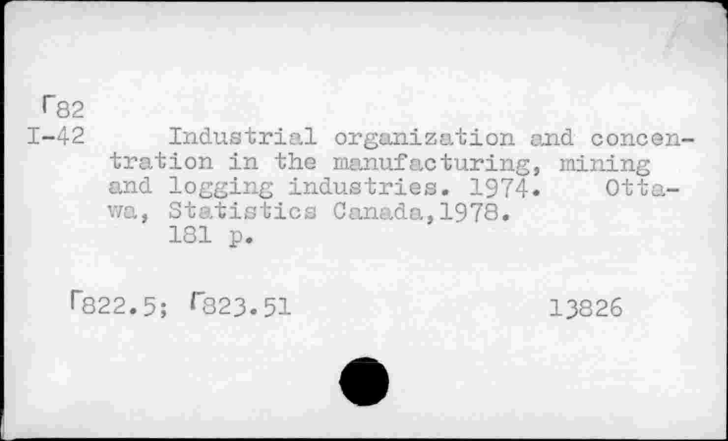 ﻿•"82
1-42 Industrial organization and concentration in the manufacturing, mining and logging industries. 1974. Ottawa, Statistics Canada,1978.
181 p.
•"822.5; <823.51
13826